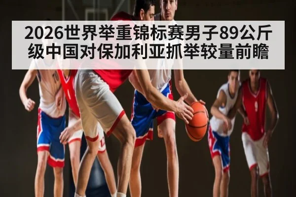 2026世界举重锦标赛男子89公斤级中国对保加利亚抓举较量前瞻