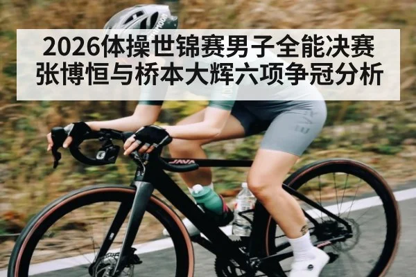 2026体操世锦赛男子全能决赛张博恒与桥本大辉六项争冠分析 | KAIYUN ET